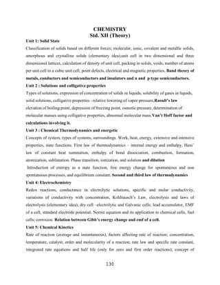 CHEMISTRY
                                      Std. XII (Theory)
Unit 1: Solid State
Classification of solids based on different forces; molecular, ionic, covalent and metallic solids,
amorphous and crystalline solids (elementary idea),unit cell in two dimensional and three
dimensional lattices, calculation of density of unit cell, packing in solids, voids, number of atoms
per unit cell in a cubic unit cell, point defects, electrical and magnetic properties, Band theory of
metals, conductors and semiconductors and insulators and n and p type semiconductors.
Unit 2 : Solutions and colligative properties
Types of solutions, expression of concentration of solids in liquids, solubility of gases in liquids,
solid solutions, colligative properties –relative lowering of vapor pressure,Raoult’s law
elevation of boiling point, depression of freezing point, osmotic pressure, determination of
molecular masses using colligative properties, abnormal molecular mass.Van’t Hoff factor and
calculations involving it.
Unit 3 : Chemical Thermodynamics and energetic
Concepts of system, types of systems, surroundings. Work, heat, energy, extensive and intensive
properties, state functions. First law of thermodynamics – internal energy and enthalpy, Hess‟
law of constant heat summation, enthalpy of bond dissociation, combustion, formation,
atomization, sublimation. Phase transition, ionization, and solution and dilution
Introduction of entropy as a state function, free energy change for spontaneous and non
spontaneous processes, and equilibrium constant. Second and third law of thermodynamics
Unit 4: Electrochemistry
Redox reactions, conductance in electrolytic solutions, specific and molar conductivity,
variations of conductivity with concentration, Kohlrausch‟s Law, electrolysis and laws of
electrolysis (elementary idea), dry cell –electrolytic and Galvanic cells; lead accumulator, EMF
of a cell, standard electrode potential, Nernst equation and its application to chemical cells, fuel
cells; corrosion. Relation between Gibb’s energy change and emf of a cell.
Unit 5: Chemical Kinetics
Rate of reaction (average and instantaneous), factors affecting rate of reaction; concentration,
temperature, catalyst; order and molecularity of a reaction; rate law and specific rate constant,
integrated rate equations and half life (only for zero and first order reactions); concept of


                                                130
 