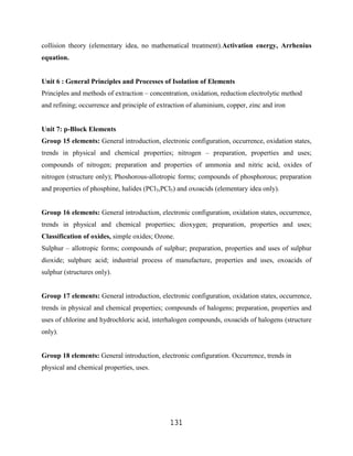 collision theory (elementary idea, no mathematical treatment).Activation energy, Arrhenius
equation.


Unit 6 : General Principles and Processes of Isolation of Elements
Principles and methods of extraction – concentration, oxidation, reduction electrolytic method
and refining; occurrence and principle of extraction of aluminium, copper, zinc and iron


Unit 7: p-Block Elements
Group 15 elements: General introduction, electronic configuration, occurrence, oxidation states,
trends in physical and chemical properties; nitrogen – preparation, properties and uses;
compounds of nitrogen; preparation and properties of ammonia and nitric acid, oxides of
nitrogen (structure only); Phoshorous-allotropic forms; compounds of phosphorous; preparation
and properties of phosphine, halides (PCl3,PCl5) and oxoacids (elementary idea only).


Group 16 elements: General introduction, electronic configuration, oxidation states, occurrence,
trends in physical and chemical properties; dioxygen; preparation, properties and uses;
Classification of oxides, simple oxides; Ozone.
Sulphur – allotropic forms; compounds of sulphur; preparation, properties and uses of sulphur
dioxide; sulphurc acid; industrial process of manufacture, properties and uses, oxoacids of
sulphur (structures only).


Group 17 elements: General introduction, electronic configuration, oxidation states, occurrence,
trends in physical and chemical properties; compounds of halogens; preparation, properties and
uses of chlorine and hydrochloric acid, interhalogen compounds, oxoacids of halogens (structure
only).


Group 18 elements: General introduction, electronic configuration. Occurrence, trends in
physical and chemical properties, uses.




                                              131
 