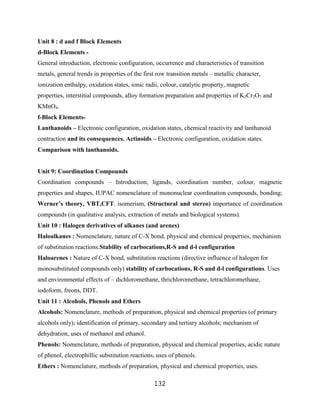 Unit 8 : d and f Block Elements
d-Block Elements -
General introduction, electronic configuration, occurrence and characteristics of transition
metals, general trends in properties of the first row transition metals – metallic character,
ionization enthalpy, oxidation states, ionic radii, colour, catalytic property, magnetic
properties, interstitial compounds, alloy formation preparation and properties of K2Cr2O7 and
KMnO4.
f-Block Elements-
Lanthanoids – Electronic configuration, oxidation states, chemical reactivity and lanthanoid
contraction and its consequences. Actinoids – Electronic configuration, oxidation states.
Comparison with lanthanoids.


Unit 9: Coordination Compounds
Coordination compounds – Introduction, ligands, coordination number, colour, magnetic
properties and shapes, IUPAC nomenclature of mononuclear coordination compounds, bonding;
Werner’s theory, VBT,CFT. isomerism, (Structural and stereo) importance of coordination
compounds (in qualitative analysis, extraction of metals and biological systems).
Unit 10 : Halogen derivatives of alkanes (and arenes)
Haloalkanes : Nomenclature, nature of C-X bond, physical and chemical properties, mechanism
of substitution reactions.Stability of carbocations,R-S and d-l configuration
Haloarenes : Nature of C-X bond, substitution reactions (directive influence of halogen for
monosubstituted compounds only) stability of carbocations, R-S and d-l configurations. Uses
and environmental effects of – dichloromethane, thrichloromethane, tetrachloromethane,
iodoform, freons, DDT.
Unit 11 : Alcohols, Phenols and Ethers
Alcohols: Nomenclature, methods of preparation, physical and chemical properties (of primary
alcohols only); identification of primary, secondary and tertiary alcohols; mechanism of
dehydration, uses of methanol and ethanol.
Phenols: Nomenclature, methods of preparation, physical and chemical properties, acidic nature
of phenol, electrophillic substitution reactions, uses of phenols.
Ethers : Nomenclature, methods of preparation, physical and chemical properties, uses.

                                                132
 