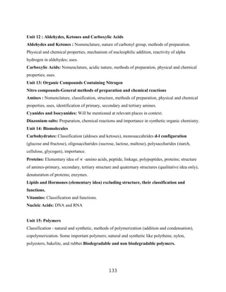 Unit 12 : Aldehydes, Ketones and Carboxylic Acids
Aldehydes and Ketones : Nomenclature, nature of carbonyl group, methods of preparation.
Physical and chemical properties, mechanism of nucleophilic addition, reactivity of alpha
hydrogen in aldehydes; uses.
Carboxylic Acids: Nomenclature, acidic nature, methods of preparation, physical and chemical
properties; uses.
Unit 13: Organic Compounds Containing Nitrogen
Nitro compounds-General methods of preparation and chemical reactions
Amines : Nomenclature, classification, structure, methods of preparation, physical and chemical
properties, uses, identification of primary, secondary and tertiary amines.
Cyanides and Isocyanides: Will be mentioned at relevant places in context.
Diazonium salts: Preparation, chemical reactions and importance in synthetic organic chemistry.
Unit 14: Biomolecules
Carbohydrates: Classification (aldoses and ketoses), monosaccahrides d-l configuration
(glucose and fructose), oligosaccharides (sucrose, lactose, maltose), polysaccharides (starch,
cellulose, glycogen), importance.
Proteins: Elementary idea of     -amino acids, peptide, linkage, polypeptides, proteins; structure
of amines-primary, secondary, tertiary structure and quaternary structures (qualitative idea only),
denaturation of proteins; enzymes.
Lipids and Hormones (elementary idea) excluding structure, their classification and
functions.
Vitamins: Classification and functions.
Nucleic Acids: DNA and RNA


Unit 15: Polymers
Classification - natural and synthetic, methods of polymerization (addition and condensation),
copolymerization. Some important polymers; natural and synthetic like polythene, nylon,
polyesters, bakelite, and rubber.Biodegradable and non biodegradable polymers.




                                               133
 