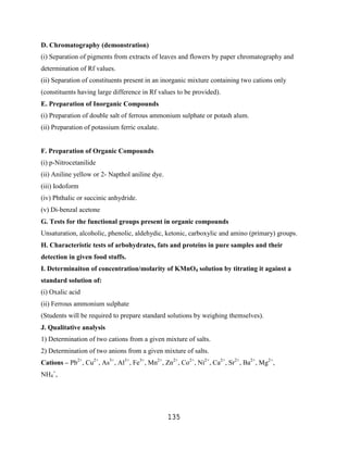 D. Chromatography (demonstration)
(i) Separation of pigments from extracts of leaves and flowers by paper chromatography and
determination of Rf values.
(ii) Separation of constituents present in an inorganic mixture containing two cations only
(constituents having large difference in Rf values to be provided).
E. Preparation of Inorganic Compounds
(i) Preparation of double salt of ferrous ammonium sulphate or potash alum.
(ii) Preparation of potassium ferric oxalate.


F. Preparation of Organic Compounds
(i) p-Nitrocetanilide
(ii) Aniline yellow or 2- Napthol aniline dye.
(iii) Iodoform
(iv) Phthalic or succinic anhydride.
(v) Di-benzal acetone
G. Tests for the functional groups present in organic compounds
Unsaturation, alcoholic, phenolic, aldehydic, ketonic, carboxylic and amino (primary) groups.
H. Characteristic tests of arbohydrates, fats and proteins in pure samples and their
detection in given food stuffs.
I. Determinaiton of concentration/molarity of KMnO4 solution by titrating it against a
standard solution of:
(i) Oxalic acid
(ii) Ferrous ammonium sulphate
(Students will be required to prepare standard solutions by weighing themselves).
J. Qualitative analysis
1) Determination of two cations from a given mixture of salts.
2) Determination of two anions from a given mixture of salts.
Cations – Pb2+, Cu2+, As3+, Al3+, Fe3+, Mn2+, Zn2+, Co2+, Ni2+, Ca2+, Sr2+, Ba2+, Mg2+,
NH4+,




                                                 135
 