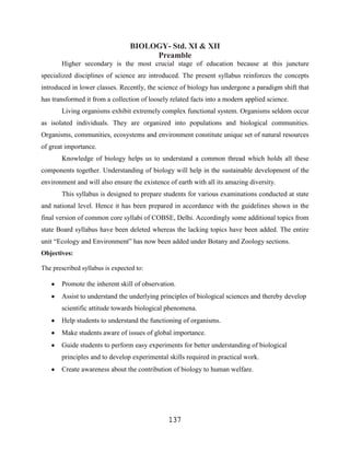 BIOLOGY- Std. XI & XII
                                      Preamble
       Higher secondary is the most crucial stage of education because at this juncture
specialized disciplines of science are introduced. The present syllabus reinforces the concepts
introduced in lower classes. Recently, the science of biology has undergone a paradigm shift that
has transformed it from a collection of loosely related facts into a modern applied science.
       Living organisms exhibit extremely complex functional system. Organisms seldom occur
as isolated individuals. They are organized into populations and biological communities.
Organisms, communities, ecosystems and environment constitute unique set of natural resources
of great importance.
       Knowledge of biology helps us to understand a common thread which holds all these
components together. Understanding of biology will help in the sustainable development of the
environment and will also ensure the existence of earth with all its amazing diversity.
       This syllabus is designed to prepare students for various examinations conducted at state
and national level. Hence it has been prepared in accordance with the guidelines shown in the
final version of common core syllabi of COBSE, Delhi. Accordingly some additional topics from
state Board syllabus have been deleted whereas the lacking topics have been added. The entire
unit “Ecology and Environment” has now been added under Botany and Zoology sections.
Objectives:

The prescribed syllabus is expected to:

       Promote the inherent skill of observation.
       Assist to understand the underlying principles of biological sciences and thereby develop
       scientific attitude towards biological phenomena.
       Help students to understand the functioning of organisms.
       Make students aware of issues of global importance.
       Guide students to perform easy experiments for better understanding of biological
       principles and to develop experimental skills required in practical work.
       Create awareness about the contribution of biology to human welfare.




                                               137
 