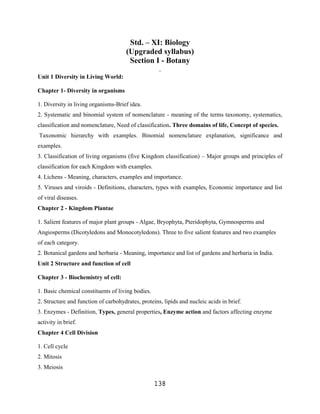 Std. – XI: Biology
                                      (Upgraded syllabus)
                                       Section I - Botany
                                                    .
Unit 1 Diversity in Living World:

Chapter 1- Diversity in organisms

1. Diversity in living organisms-Brief idea.
2. Systematic and binomial system of nomenclature - meaning of the terms taxonomy, systematics,
classification and nomenclature, Need of classification. Three domains of life, Concept of species.
Taxonomic hierarchy with examples. Binomial nomenclature explanation, significance and
examples.
3. Classification of living organisms (five Kingdom classification) – Major groups and principles of
classification for each Kingdom with examples.
4. Lichens - Meaning, characters, examples and importance.
5. Viruses and viroids - Definitions, characters, types with examples, Economic importance and list
of viral diseases.
Chapter 2 - Kingdom Plantae

1. Salient features of major plant groups - Algae, Bryophyta, Pteridophyta, Gymnosperms and
Angiosperms (Dicotyledons and Monocotyledons). Three to five salient features and two examples
of each category.
2. Botanical gardens and herbaria - Meaning, importance and list of gardens and herbaria in India.
Unit 2 Structure and function of cell

Chapter 3 - Biochemistry of cell:

1. Basic chemical constituents of living bodies.
2. Structure and function of carbohydrates, proteins, lipids and nucleic acids in brief.
3. Enzymes - Definition, Types, general properties, Enzyme action and factors affecting enzyme
activity in brief.
Chapter 4 Cell Division

1. Cell cycle
2. Mitosis
3. Meiosis

                                                   138
 