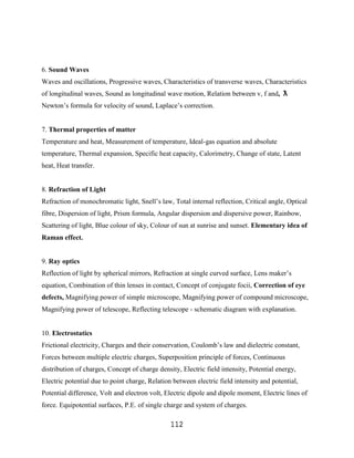 6. Sound Waves
Waves and oscillations, Progressive waves, Characteristics of transverse waves, Characteristics
of longitudinal waves, Sound as longitudinal wave motion, Relation between v, f and, ƛ
Newton‟s formula for velocity of sound, Laplace‟s correction.


7. Thermal properties of matter
Temperature and heat, Measurement of temperature, Ideal-gas equation and absolute
temperature, Thermal expansion, Specific heat capacity, Calorimetry, Change of state, Latent
heat, Heat transfer.


8. Refraction of Light
Refraction of monochromatic light, Snell‟s law, Total internal reflection, Critical angle, Optical
fibre, Dispersion of light, Prism formula, Angular dispersion and dispersive power, Rainbow,
Scattering of light, Blue colour of sky, Colour of sun at sunrise and sunset. Elementary idea of
Raman effect.


9. Ray optics
Reflection of light by spherical mirrors, Refraction at single curved surface, Lens maker‟s
equation, Combination of thin lenses in contact, Concept of conjugate focii, Correction of eye
defects, Magnifying power of simple microscope, Magnifying power of compound microscope,
Magnifying power of telescope, Reflecting telescope - schematic diagram with explanation.


10. Electrostatics
Frictional electricity, Charges and their conservation, Coulomb‟s law and dielectric constant,
Forces between multiple electric charges, Superposition principle of forces, Continuous
distribution of charges, Concept of charge density, Electric field intensity, Potential energy,
Electric potential due to point charge, Relation between electric field intensity and potential,
Potential difference, Volt and electron volt, Electric dipole and dipole moment, Electric lines of
force. Equipotential surfaces, P.E. of single charge and system of charges.

                                                112
 
