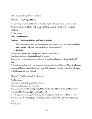 Unit 3 Structural organization in plants:

Chapter 5 - Morphology of Plants

1. Morphology, anatomy and functions of different parts - Roots, stem, leaf, inflorescence,
flower, fruit and seed. (To be dealt along with the relevant practicals of the practical
syllabus)
2. Plant tissues.
Unit 4 Plant Physiology:

Chapter 6 - Plant Water Relation and Mineral Nutrition

    1. Movement of water, food, nutrients and gases.- Absorption of water and minerals,Apoplast
        and Symplast Pathways. Active and passive absorption in brief.
    2. Guttation
Ascent of sap, root pressure concept and cohesion - tension theory.
Translocation of sugars through phloem brief account.
Transpiration – structure of stomata, mechanism of opening and closing of stomata, Role of K+
ions
3. Role of water and minerals - macronutrients and micronutrients and their role. Mineral deficiency
symptoms, Mineral toxicity, Elementary idea of Hydroponics, Nitrogen Metabolism (nitrogen
cycle, biological nitrogen fixation)

Chapter 7 - Plant Growth and Development:

Seed dormancy.
Germination - Hypogeal, epigeal and viviparous.
Definition and characteristics of growth.
Phases of growth, Conditions of growth, Differentiation, de- differentiation, redifferentiation
Sequence of developmental process in a plant cell
Growth regulators - auxins, gibberellins, cytokinines, ethylene and abscissic acid (role in brief)
Photoperiodism, Photomorphogenesis including brief account of Phytochromes (Elementary
idea)
Vernalization.


                                                  139
 