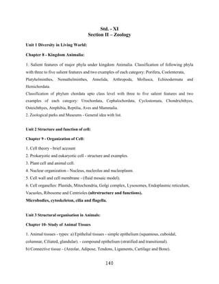 Std. - XI
                                      Section II – Zoology
Unit 1 Diversity in Living World:

Chapter 8 - Kingdom Animalia:

1. Salient features of major phyla under kingdom Animalia. Classification of following phyla
with three to five salient features and two examples of each category: Porifera, Coelenterata,
Platyhelminthes,   Nemathelminthes,      Annelida,   Arthropoda,   Mollusca,   Echinodermata     and
Hemichordata.
Classification of phylum chordata upto class level with three to five salient features and two
examples of each category: Urochordata, Cephalochordata, Cyclostomata, Chondrichthyes,
Osteichthyes, Amphibia, Reptilia, Aves and Mammalia.
2. Zoological parks and Museums - General idea with list.


Unit 2 Structure and function of cell:

Chapter 9 - Organization of Cell:

1. Cell theory - brief account
2. Prokaryotic and eukaryotic cell - structure and examples.
3. Plant cell and animal cell.
4. Nuclear organization - Nucleus, nucleolus and nucleoplasm.
5. Cell wall and cell membrane - (fluid mosaic model).
6. Cell organelles: Plastids, Mitochondria, Golgi complex, Lysosomes, Endoplasmic reticulum,
Vacuoles, Ribosome and Centrioles (ultrstructure and functions).
Microbodies, cytoskeleton, cilia and flagella.


Unit 3 Structural organisation in Animals:

Chapter 10- Study of Animal Tissues

1. Animal tissues - types: a) Epithelial tissues - simple epithelium (squamous, cuboidal,
columnar, Ciliated, glandular). - compound epithelium (stratified and transitional).
b) Connective tissue - (Areolar, Adipose, Tendons, Ligaments, Cartilage and Bone).


                                                140
 