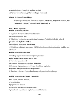 c) Muscular tissue - (Smooth, striated and cardiac).
d) Nervous tissue (Neurons, glial cells and types of neurons).

Chapter 11- Study of Animal Type:

    1. Morphology, anatomy and functions of digestive, circulatory, respiratory, nervous, and
        reproductive systems of cockroach (Brief account only)


Unit 4 Human Physiology:
Chapter 12- Human Nutrition:

1. Digestion, absorption and nutritional disorders:
ii) Digestive system in brief
iv) Physiology of digestion, gastrointestinal hormones, Peristalsis. Calorific value of
proteins, carbohydrates and fats
v) Absorption, assimilation and egestion
vi) Nutritional and digestive disorders – PEM, indigestion, constipation, Jaundice, vomiting and
diarrhoea
Chapter 13- Human Respiration:

1Breathing, respiration and common respiratory disorders:
Respiratory organs in animals (Recall only)
i) Respiratory system in brief
ii) Breathing- inspiration and expiration, Regulation
iii) Exchange of gases, transport of CO2 and O2 and tissue respiration.
Regulation of Respiration, Respiratory volumes
iv) Respiratory disorders- Asthma, Emphysema and occupational lung diseases.


Chapter 14- Human skeleton and Locomotion:

Brief account of human skeleton:
A] Axial Skeleton
B] Appendicular Skeleton
(Details to be dealt with the relevant practical)
Types of joints - synarthroses, amphiarthroses, and diarthroses.


                                                    141
 