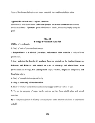 Types of diarthroses - ball and socket, hinge, condyloid, pivot, saddle and gliding joints.




Types of Movement- Ciliary, Flagellar, Muscular
Mechanism of muscle movement: Contractile proteins and Muscle contraction Skeletal and
muscular disorders – Myasthenia gravis, Osteoporosis, arthritis, muscular dystrophy tetany and
gout.



                                         Std. XI
                                Biology Practicals Syllabus
(A) List of experiments:

1. Study of parts of compound microscope.

2. Preparation of T. S. of dicot (sunflower) and monocot roots and stem to study different

plant tissues.

3 Study and describe three locally available flowering plants from the families-Solanaceae,

Fabaceae and Liliaceae with respect to types of root-(tap and adventitious), stem

(herbaceous and woody), leaf (arrangement, shape, venation, simple and compound) and

floral characters.

4. Study of plasmolysis in epidermal peels.

5 Study of osmosis by Potato osmometer

6. Study of structure and distribution of stomata in upper and lower surface of leaf.

7. To test the presence of sugar, starch, proteins and fats from suitable plant and animal

materials.

8) To study the digestion of starch by salivary amylase under different conditions of temperature

and pH.




                                                 142
 