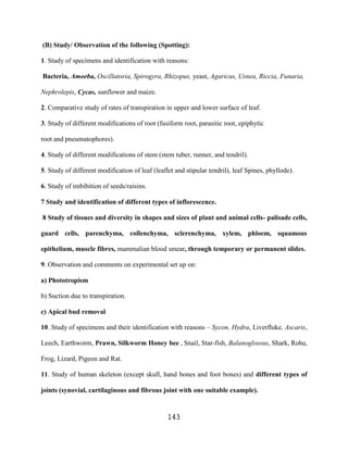 (B) Study/ Observation of the following (Spotting):

1. Study of specimens and identification with reasons:

Bacteria, Amoeba, Oscillatoria, Spirogyra, Rhizopus, yeast, Agaricus, Usnea, Riccia, Funaria,

Nephrolepis, Cycas, sunflower and maize.

2. Comparative study of rates of transpiration in upper and lower surface of leaf.

3. Study of different modifications of root (fusiform root, parasitic root, epiphytic

root and pneumatophores).

4. Study of different modifications of stem (stem tuber, runner, and tendril).

5. Study of different modification of leaf (leaflet and stipular tendril), leaf Spines, phyllode).

6. Study of imbibition of seeds/raisins.

7 Study and identification of different types of inflorescence.

8 Study of tissues and diversity in shapes and sizes of plant and animal cells- palisade cells,

guard cells, parenchyma, collenchyma, sclerenchyma, xylem, phloem, squamous

epithelium, muscle fibres, mammalian blood smear, through temporary or permanent slides.

9. Observation and comments on experimental set up on:

a) Phototropism

b) Suction due to transpiration.

c) Apical bud removal

10. Study of specimens and their identification with reasons – Sycon, Hydra, Liverfluke, Ascaris,

Leech, Earthworm, Prawn, Silkworm Honey bee , Snail, Star-fish, Balanoglossus, Shark, Rohu,

Frog, Lizard, Pigeon and Rat.

11. Study of human skeleton (except skull, hand bones and foot bones) and different types of

joints (synovial, cartilaginous and fibrous joint with one suitable example).


                                                 143
 