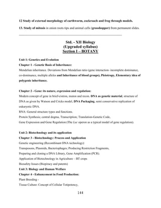 12 Study of external morphology of earthworm, cockroach and frog through models.

13. Study of mitosis in onion roots tips and animal cells (grasshopper) from permanent slides.

----------------------------------------------------------------------------------------------------------------

                                                Std. - XII Biology
                                               (Upgraded syllabus)
                                               Section I – BOTANY

Unit 1: Genetics and Evolution
Chapter 1 - Genetic Basis of Inheritance:
Mendelian inheritance. Deviations from Mendelian ratio (gene interaction- incomplete dominance,
co-dominance, multiple alleles and Inheritance of blood groups), Pleiotropy, Elementary idea of
polygenic inheritance.


Chapter 2 - Gene: its nature, expression and regulation:
Modern concept of gene in brief-cistron, muton and recon. DNA as genetic material, structure of
DNA as given by Watson and Cricks model, DNA Packaging, semi conservative replication of
eukaryotic DNA.
RNA: General structure types and functions.
Protein Synthesis; central dogma, Transcription; Translation-Genetic Code,
Gene Expression and Gene Regulation (The Lac operon as a typical model of gene regulation).


Unit 2: Biotechnology and its application
Chapter 3 - Biotechnology: Process and Application
Genetic engineering (Recombinant DNA technology):
Transposons, Plasmids, Bacteriophages; Producing Restriction Fragments,
Preparing and cloning a DNA Library, Gene Amplification (PCR).
Application of Biotechnology in Agriculture – BT crops
Biosafety Issues (Biopiracy and patents)
Unit 3: Biology and Human Welfare
Chapter 4 - Enhancement in Food Production:
Plant Breeding -
Tissue Culture: Concept of Cellular Totipotency,

                                                               144
 