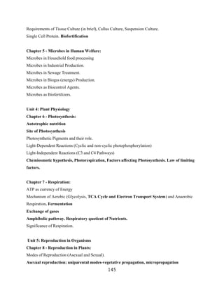Requirements of Tissue Culture (in brief), Callus Culture, Suspension Culture.
Single Cell Protein. Biofortification


Chapter 5 - Microbes in Human Welfare:
Microbes in Household food processing
Microbes in Industrial Production.
Microbes in Sewage Treatment.
Microbes in Biogas (energy) Production.
Microbes as Biocontrol Agents.
Microbes as Biofertilizers.


Unit 4: Plant Physiology
Chapter 6 - Photosynthesis:
Autotrophic nutrition
Site of Photosynthesis
Photosynthetic Pigments and their role.
Light-Dependent Reactions (Cyclic and non-cyclic photophosphorylation)
Light-Independent Reactions (C3 and C4 Pathways)
Chemiosmotic hypothesis, Photorespiration, Factors affecting Photosynthesis. Law of limiting
factors.


Chapter 7 - Respiration:
ATP as currency of Energy
Mechanism of Aerobic (Glycolysis, TCA Cycle and Electron Transport System) and Anaerobic
Respiration. Fermentation
Exchange of gases
Amphibolic pathway. Respiratory quotient of Nutrients.
Significance of Respiration.


Unit 5: Reproduction in Organisms
Chapter 8 - Reproduction in Plants:
Modes of Reproduction (Asexual and Sexual).
Asexual reproduction; uniparental modes-vegetative propagation, micropropagation
                                                145
 
