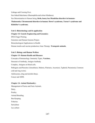 Linkage and Crossing Over.
Sex-linked Inheritance (Haemophilia and colour blindness).
Sex Determination in Human being, birds, honey bee.Mendelian disorders in humans-
Thalassemia. Chromosomal disorders in human: Down’s syndrome, Turner’s syndrome and
Klinfelter’s syndrome.


Unit 2: Biotechnology and its application
Chapter 12- Genetic Engineering and Genomics:
DNA Finger Printing.
Genomics and Human Genome Project.
Biotechnological Applications in Health:
Human insulin and vaccine production, Gene Therapy. Transgenic animals.


Unit 3: Biology and Human Welfare
Chapter 13- Human Health and Diseases:
Concepts of Immunology: Immunity Types, Vaccines,
Structure of Antibody, Antigen-Antibody
Complex, Antigens on blood cells.
Pathogens and Parasites (Amoebiasis, Malaria, Filariasis, Ascariasis, Typhoid, Pneumonia, Common
cold and ring worm).
Adolescence, drug and alcohol abuse.
Cancer and AIDS.


Chapter 14- Animal Husbandry:
Management of Farms and Farm Animals.
Dairy.
Poultry.
Animal Breeding.
Bee-Keeping.
Fisheries.
Sericulture
Lac culture


                                               147
 