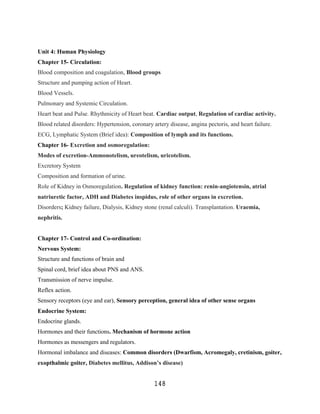 Unit 4: Human Physiology
Chapter 15- Circulation:
Blood composition and coagulation, Blood groups
Structure and pumping action of Heart.
Blood Vessels.
Pulmonary and Systemic Circulation.
Heart beat and Pulse. Rhythmicity of Heart beat. Cardiac output, Regulation of cardiac activity.
Blood related disorders: Hypertension, coronary artery disease, angina pectoris, and heart failure.
ECG, Lymphatic System (Brief idea): Composition of lymph and its functions.
Chapter 16- Excretion and osmoregulation:
Modes of excretion-Ammonotelism, ureotelism, uricotelism.
Excretory System
Composition and formation of urine.
Role of Kidney in Osmoregulation. Regulation of kidney function: renin-angiotensin, atrial
natriuretic factor, ADH and Diabetes inspidus, role of other organs in excretion.
Disorders; Kidney failure, Dialysis, Kidney stone (renal calculi). Transplantation. Uraemia,
nephritis.


Chapter 17- Control and Co-ordination:
Nervous System:
Structure and functions of brain and
Spinal cord, brief idea about PNS and ANS.
Transmission of nerve impulse.
Reflex action.
Sensory receptors (eye and ear), Sensory perception, general idea of other sense organs
Endocrine System:
Endocrine glands.
Hormones and their functions. Mechanism of hormone action
Hormones as messengers and regulators.
Hormonal imbalance and diseases: Common disorders (Dwarfism, Acromegaly, cretinism, goiter,
exopthalmic goiter, Diabetes mellitus, Addison’s disease)


                                                 148
 