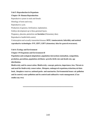 Unit 5: Reproduction in Organisms
Chapter 18- Human Reproduction:
Reproductive system in male and female.
Histology of testis and ovary.
Reproductive cycle.
Production of gametes, fertilization, implantation.
Embryo development up to three germinal layers.
Pregnancy, placenta, parturition and lactation (Elementary idea).
Reproductive health-birth control,
Contraception and sexually transmitted diseases.MTP, Amniocentesis; Infertility and assisted
reproductive technologies- IVF, ZIFT, GIFT (elementary idea for general awareness).


Unit 6: Ecology and Environment
Chapter 19-Organisms and Environment-II
Population and ecological adaptations: population interactions-mutualism, competition,
predation, parasitism, population attributes- growth, birth rate and death rate, age
distribution.
Biodiversity and its conservation- Biodiversity- concept, patterns, importance, loss, Threats to
and need for biodiversity conservation , Hotspots, endangered organisms,extinction,red data
book , biosphere reserves, national parks and sanctuaries. Environmental issues: air pollution
and its control, water pollution and its control and radioactive waste management. (Case
studies any two)




                ----------------------------------------------------------------




                                                 149
 