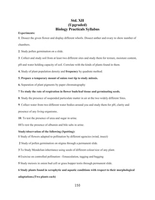 Std. XII
                                        (Upgraded)
                                 Biology Practicals Syllabus
Experiments:
1. Dissect the given flower and display different whorls. Dissect anther and ovary to show number of

chambers.

2. Study pollen germination on a slide.

3. Collect and study soil from at least two different sites and study them for texture, moisture content,

pH and water holding capacity of soil. Correlate with the kinds of plants found in them.

4. Study of plant population density and frequency by quadrate method.

5. Prepare a temporary mount of onion root tip to study mitosis.

6. Separation of plant pigments by paper chromatography

7 To study the rate of respiration in flower buds/leaf tissue and germinating seeds.

8. Study the presence of suspended particulate matter in air at the two widely different Sites.

9. Collect water from two different water bodies around you and study them for pH, clarity and

presence of any living organisms..

10. To test the presence of urea and sugar in urine.

11To test the presence of albumin and bile salts in urine.

Study/observation of the following (Spotting):
1 Study of flowers adapted to pollination by different agencies (wind, insect)

2 Study of pollen germination on stigma through a permanent slide.

3 To Study Mendelian inheritance using seeds of different colour/size of any plant.

4 Exercise on controlled pollination - Emasculation, tagging and bagging

5 Study meiosis in onion bud cell or grass hopper testis through permanent slide.

6 Study plants found in xerophytic and aquatic conditions with respect to their morphological

adaptations.(Two plants each)

                                                  150
 