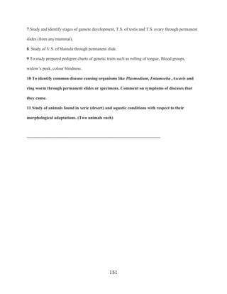 7 Study and identify stages of gamete development, T.S. of testis and T.S. ovary through permanent

slides (from any mammal).

8. Study of V.S. of blastula through permanent slide.

9 To study prepared pedigree charts of genetic traits such as rolling of tongue, Blood groups,

widow‟s peak, colour blindness.

10 To identify common disease causing organisms like Plasmodium, Entamoeba ,Ascaris and

ring worm through permanent slides or specimens. Comment on symptoms of diseases that

they cause.

11 Study of animals found in xeric (desert) and aquatic conditions with respect to their

morphological adaptations. (Two animals each)



----------------------------------------------------------------------------------------------




                                                          151
 
