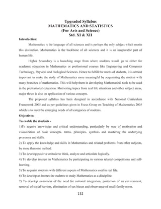 Upgraded Syllabus
                        MATHEMATICS AND STATISTICS
                            (For Arts and Science)
                                Std. XI & XII
Introduction:
       Mathematics is the language of all sciences and is perhaps the only subject which merits
this distinction. Mathematics is the backbone of all sciences and it is an inseparable part of
human life.
       Higher Secondary is a launching stage from where students would go to either for
academic education in Mathematics or professional courses like Engineering and Computer
Technology, Physical and Biological Sciences. Hence to fulfill the needs of students, it is utmost
important to make the study of Mathematics more meaningful by acquainting the student with
many branches of mathematics. This will help them in developing Mathematical tools to be used
in the professional education. Motivating topics from real life situations and other subject areas,
major thrust is also on application of various concepts.
       The proposed syllabus has been designed in accordance with National Curriculum
Framework 2005 and as per guidelines given in Focus Group on Teaching of Mathematics 2005
which is to meet the emerging needs of all categories of students.
Objectives:
To enable the students -
1)To acquire knowledge and critical understanding, particularly by way of motivation and
visualization of basic concepts, terms, principles, symbols and mastering the underlying
processes and skills.
2) To apply the knowledge and skills in Mathematics and related problems from other subjects,
by more than one method.
3) To develop positive attitude to think, analyze and articulate logically.
4) To develop interest in Mathematics by participating in various related competitions and self-
learning.
5) To acquaint students with different aspects of Mathematics used in real life.
6) To develop an interest in students to study Mathematics as a discipline.
7) To develop awareness of the need for national integration, protection of an environment,
removal of social barriers, elimination of sex biases and observance of small family norm.

                                                152
 