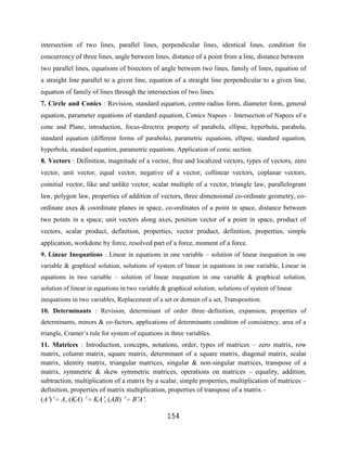 intersection of two lines, parallel lines, perpendicular lines, identical lines, condition for
concurrency of three lines, angle between lines, distance of a point from a line, distance between
two parallel lines, equations of bisectors of angle between two lines, family of lines, equation of
a straight line parallel to a given line, equation of a straight line perpendicular to a given line,
equation of family of lines through the intersection of two lines.
7. Circle and Conics : Revision, standard equation, centre-radius form, diameter form, general
equation, parameter equations of standard equation, Conics Napees – Intersection of Napees of a
cone and Plane, introduction, focus-directrix property of parabola, ellipse, hyperbola, parabola,
standard equation (different forms of parabola), parametric equations, ellipse, standard equation,
hyperbola, standard equation, parametric equations. Application of conic section.
8. Vectors : Definition, magnitude of a vector, free and localized vectors, types of vectors, zero
vector, unit vector, equal vector, negative of a vector, collinear vectors, coplanar vectors,
coinitial vector, like and unlike vector, scalar multiple of a vector, triangle law, parallelogram
law, polygon law, properties of addition of vectors, three dimensional co-ordinate geometry, co-
ordinate axes & coordinate planes in space, co-ordinates of a point in space, distance between
two points in a space, unit vectors along axes, position vector of a point in space, product of
vectors, scalar product, definition, properties, vector product, definition, properties, simple
application, workdone by force, resolved part of a force, moment of a force.
9. Linear Inequations : Linear in equations in one variable – solution of linear inequation in one
variable & graphical solution, solutions of system of linear in equations in one variable, Linear in
equations in two variable – solution of linear inequation in one variable & graphical solution,
solution of linear in equations in two variable & graphical solution, solutions of system of linear
inequations in two variables, Replacement of a set or domain of a set, Transposition.
10. Determinants : Revision, determinant of order three–definition, expansion, properties of
determinants, minors & co-factors, applications of determinants condition of consistency, area of a
triangle, Cramer‟s rule for system of equations in three variables.
11. Matrices : Introduction, concepts, notations, order, types of matrices – zero matrix, row
matrix, column matrix, square matrix, determinant of a square matrix, diagonal matrix, scalar
matrix, identity matrix, triangular matrices, singular & non-singular matrices, transpose of a
matrix, symmetric & skew symmetric matrices, operations on matrices – equality, addition,
subtraction, multiplication of a matrix by a scalar, simple properties, multiplication of matrices –
definition, properties of matrix multiplication, properties of transpose of a matrix -
(A ) A, (KA)        KA , (AB)     BA.

                                                 154
 