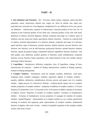 PART – II


1. Sets, Relations and Functions : Set – Revision, subset, proper, improper, subset and their
properties, union, intersection, disjoint sets, empty set, finite & infinite sets, equal sets,
equivalent sets, universal set, Venn diagrams, complement of a set, difference of two sets, power
set, Relations – ordered pairs, equality of ordered pairs, Cartesian product of two sets, No. of
elements in the Cartesian product of two finite sets, Cartesian product of the reals with itself,
definition of relation, pictorial diagrams, domain, codomain and range of a relation, types of
relations, one-one, many-one, binary equivalence relation, functions – function as a special kind
of relation, pictorial representation of a function, domain, codomain and range of a function,
equal functions, types of functions, constant function, identity function, one-one function, onto
function, into function, even & odd functions, polynomial function, rational function, modulus
function, signum & greatest integer, exponential function, logarithmic function, functions with
their graphs, sum, difference, product quotient of functions, scalar multiplication, composite
function, inverse function, binary operations, real valued function of the real variable, domain
and range of these functions.
2. Logarithms : Introduction, definition, properties, laws of logarithms, change of base,
characteristics & mantissa – method of finding characteristics, method of finding mantissa,
method of finding antilogarithm.
3. Complex Numbers : Introduction, need for complex numbers, definitions –(real parts,
imaginary parts, complex conjugates, modulus, argument), algebra of complex numbers –
equality, addition, subtraction, multiplication, division, powers and square root of a complex
number – higher powers of i, Demoivre‟s formula – (without proof), square root of a complex
number, properties of complex numbers – properties of addition of complex numbers, 1) Closure
Property,2) Commulative Law, 3) Associative law, 4) Existence of additive identity,5) Existence
of additive inverse. Properties of product of complex numbers –Existance of multiplicative
identity – Existence of multiplicative inverse properties of conjugate & modulus of complex
numbers, Argand Diagram – representation of a complex number as a pt. in plane, geometrical
meaning of modulus and argument, polar representation of complex numbers, fundamental
theorem of algebra, cube roots of unity – solution of quadratic equations in the complex number
system, cube roots of unity.
                                              155
 