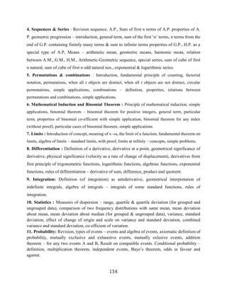 4. Sequences & Series : Revision sequence, A.P., Sum of first n terms of A.P. properties of A.
P. geometric progression – introduction, general term, sum of the first „n‟ terms, n terms from the
end of G.P. containing finitely many terms & sum to infinite terms properties of G.P., H.P. as a
special type of A.P, Means – arithmetic mean, geometric means, harmonic mean, relation
between A.M., G.M., H.M., Arithmetic-Geometric sequence, special series, sum of cube of first
n natural, sum of cube of first n odd natural nos., exponential & logarithmic series.
5. Permutations & combinations : Introduction, fundamental principle of counting, factorial
notation, permutations, when all r objects are distinct, when all r objects are not distinct, circular
permutations, simple applications, combinations – definition, properties, relations between
permutations and combinations, simple applications.
6. Mathematical Induction and Binomial Theorem : Principle of mathematical induction, simple
applications, binomial theorem – binomial theorem for positive integers, general term, particular
term, properties of binomial co-efficient with simple application, binomial theorem for any index
(without proof), particular cases of binomial theorem, simple applications.
7. Limits : Introduction of concept, meaning of x a, the limit of a function, fundamental theorem on
limits, algebra of limits – standard limits, with proof, limits at infinity – concepts, simple problems.
8. Differentiation : Definition of a derivative, derivative at a point, geometrical significance of
derivative, physical significance (velocity as a rate of change of displacement), derivatives from
first principle of trigonometric functions, logarithmic functions, algebraic functions, exponential
functions, rules of differentiation – derivative of sum, difference, product and quotient.
9. Integration: Definition (of integration) as antiderivative, geometrical interpretation of
indefinite integrals, algebra of integrals – integrals of some standard functions, rules of
integration.
10. Statistics : Measures of dispersion – range, quartile & quartile deviation (for grouped and
ungrouped data), comparison of two frequency distributions with same mean, mean deviation
about mean, mean deviation about median (for grouped & ungrouped data), variance, standard
deviation, effect of change of origin and scale on variance and standard deviation, combined
variance and standard deviation, co-efficient of variation.
11. Probability: Revision, types of events – events and algebra of events, axiomatic definition of
probability, mutually exclusive and exhaustive events, mutually exlusive events, addition
theorem – for any two events A and B, Result on compatible events. Conditional probability –
definition, multiplication theorem, independent events, Baye‟s theorem, odds in favour and
against.


                                                  156
 