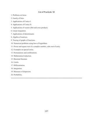 List of Practicals: XI
1. Problems on locus.
2. Family of lines.
3. Applications of Conics I.
4. Applications of Conics II.
5. Applications of vectors (Dot and cross product).
6. Linear inequation.
7. Applications of determinants.
8. Algebra of matrices.
9. Tracing of graphs of functions.
10. Numerical problems using laws of logarithms.
11. Power and square root of a complex number, cube root of unity.
12. Examples on special series.
13. Permutations and combinations.
14. Mathematical induction.
15. Binomial theorem.
16. Limits.
17. Differentiation.
18. Integration.
19. Measures of dispersion.
20. Probability.
---------------------------------------------------------------------------------------------------------------------




                                                       157
 
