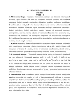 MATHEMATICS AND STATISTICS
                                             STD. XII
                                            PART – I
1. Mathematical Logic : Statements - Introduction, sentences and statement, truth value of
statement, open sentences and truth sets, compound statement, quantifier and quantified
statements, logical connective-conjunction, disjunction, negation, implication/ conditional,
biconditional, there exists, truth tables of compound statements, examples related to real life and
mathematics, statement patterns and logical equivalence-tautology, contradiction, contingency,
logical equivalence, logical equivalence, duality, negation of compound statement,
contrapositive, converse, inverse, algebra of statements-idempotent law, associative law,
commutative law, distributive law, identity law, complement law, involution law, demorgan‟s
laws, difference between converse, contrapositive, contradiction, application-introduction to
switching circuits (simple examples).
2. Matrices : Elementary transformation of a matrix-revision of cofactor and minor, elementary
row transformation, elementary column transformation, inverse of a matrix-existance and
uniqueness of inverse of a matrix, inverse by elementary transformation, adjoint method,
application-solution of system of linear equations by – reduction method, inversion method.
3. Trigonometric functions : Trigonometric equations-general solution of trigonometric equation of
the type, solution of Trigonometric equations, sin         0, cos      0, tan       , sin    sin    ,
cos      cos , tan       tan , sin2      sin2 , cos2      cos2 , tan2      tan2 , a cos        b sin
      c solution of a triangle-polar coordinates, sine rule, cosine rule, projection rule, area of a
triangle, application, Hero‟s formula, Napier Analogues, inverse trigonometric functions-
definitions, domain, range, principle values, graphs of inverse trigonometric function, properties
of inverse functions.
4. Pair of straight lines : Pair of lines passing through origin-conbined equation, homogenous
equation, theorem-the joint equation of a pair of lines passing through origin and its converse,
angle between the lines represented by ax2+2hxy+by2=0, condition for parallel lines, condition for
perpendicular lines, pair of lines not passing through origin-conbined equation of any two lines,
condition that the equation ax2+2hxy+by2+2gx+2fy+c=0 should represent a pair of lines (without
proof), acute angle between the lines (without proof), condition of parallel and perpendicular lines,
point of intersection of two lines.

                                                158
 
