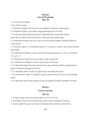 Physics
                                       List of Practicals
                                            Std. XI
1. Use of Vernier Callipers.
2. Use of Screw gauge.
3. To determine radius of curvature of a given spherical surface by a spherometer.
4. To find the weight of a given body using parallelogram law of vectors.
5. To study the relationship between force of limiting friction and normal reaction
and to find co-efficient of friction between a block and a horizontal surface.
6. To determine resistance per cm of a given wire by plotting a graph of potential difference
versus current.
7. To find the value of „v‟ for different values of „u‟ in case of a „concave mirror and to find the
focal length.
8. To find the focal length of a convex lens by plotting graphs between „u‟ and „v‟or between
„1/u‟ and „1/v‟.
9. To find the focal length of a convex mirror, using a convex lens.
10. To find the focal length of a concave lens, using a convex lens.
11. To determine angle of minimum deviation for a given prism by plotting a graph between
angle of incidence and angle of deviation.
12. To determine refractive index of a glass using a travelling microscope.
13. To find refractive index of a liquid by using (i) concave mirror, (ii) convex lens and plane
mirror.
14. To determine specific heat capacity of a given (i) liquid (ii) solid, by method of mixtures.


                                              Physics
                                        List of Activities
                                              Std. XI
1. To make a paper scale of given least count, e.g. 0.2 cm, 0.5 cm.
2. To determine mass of a given body using a meter scale by principle of moments.
3. To plot a graph for a given set of data, with proper choice of scales and error bars.


                                                114
 