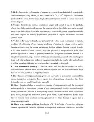 5. Circle : Tangent of a circle-equation of a tangent at a point to 1) standard circle,2) general circle,
condition of tangency only for line y    mx     c to the circle x2 y2 a2 , tangents to a circle from a
point outside the circle, director circle, length of tangent segments, normal to a circle-equation of
normal at a point.
6. Conics : Tangents and normals-equations of tangent and normal at a point for parabola,
ellipse, hyperbola, condition of tangency for parabola, ellipse, hyperbola, tangents in terms of
slope for parabola, ellipse, hyperbola, tangents from a point outside conics, locus of points from
which two tangents are mutually perpendicular, properties of tangents and normals to conics
(without proof).
7. Vectors : Revision, Collinearty and coplanerity of vectors-linear combination of vectors,
condition of collinearity of two vectors, conditions of coplanerity ofthree vectors, section
formula-section formula for internal and external division, midpoint formula, centroid formula,
scaler triple product-definition, formula, properties, geometrical interpretation of scalar triple
product, application of vectors to geometry-medians of a triangle are concurrent, altitudes of a
triangle are concurrent, angle bisectors of triangle are concurrent, diagonals of a parallelogram
bisect each other and converse, median of trapezium is parallel to the parallel sides and its length
is half the sum of parallel sides, angle subtended on a semicircle is right angle.
8. Three dimensional geometry : Direction cosines and direction ratios-direction angles,
direction cosines, direction ratios, relation between direction ratio and direction cosines, angle
between two lines, condition of perpendicular lines.
9. Line : Equation of line passing through given point and parallel to given vector, equation of line
passing through two given points, dist. of a point from a line, distance between two skew lines,
distance between two parallel lines (vector approach).
10. Plane : Equation of plane in normal form, equation of plane passing through the given point
and perpendicular to given vector, equation of plane passing through the given point and parallel
to two given vectors, equation of plane passing through three non-collinear points, equation of
plane passing through the intersection of two given planes, angle between two planes, angle
between line and plane, condition for the coplanerity of two lines, distance of a point from a
plane (vector approach).
11. Linear programming problems: Introduction of L.P.P. definition of constraints, objective
function, optimization, constraint equations, non-negativity restrictions, feasible and infeasible


                                                  159
 