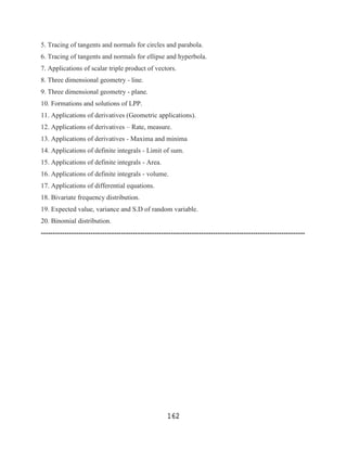 5. Tracing of tangents and normals for circles and parabola.
6. Tracing of tangents and normals for ellipse and hyperbola.
7. Applications of scalar triple product of vectors.
8. Three dimensional geometry - line.
9. Three dimensional geometry - plane.
10. Formations and solutions of LPP.
11. Applications of derivatives (Geometric applications).
12. Applications of derivatives – Rate, measure.
13. Applications of derivatives - Maxima and minima
14. Applications of definite integrals - Limit of sum.
15. Applications of definite integrals - Area.
16. Applications of definite integrals - volume.
17. Applications of differential equations.
18. Bivariate frequency distribution.
19. Expected value, variance and S.D of random variable.
20. Binomial distribution.
----------------------------------------------------------------------------------------------------------------




                                                     162
 