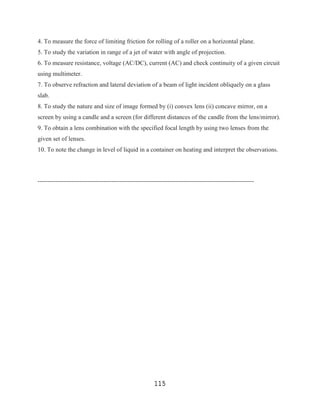 4. To measure the force of limiting friction for rolling of a roller on a horizontal plane.
5. To study the variation in range of a jet of water with angle of projection.
6. To measure resistance, voltage (AC/DC), current (AC) and check continuity of a given circuit
using multimeter.
7. To observe refraction and lateral deviation of a beam of light incident obliquely on a glass
slab.
8. To study the nature and size of image formed by (i) convex lens (ii) concave mirror, on a
screen by using a candle and a screen (for different distances of the candle from the lens/mirror).
9. To obtain a lens combination with the specified focal length by using two lenses from the
given set of lenses.
10. To note the change in level of liquid in a container on heating and interpret the observations.



------------------------------------------------------------------------------------------------------------




                                                          115
 