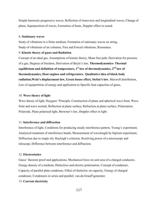 Simple harmonic progressive waves, Reflection of transverse and longitudinal waves, Change of
phase, Superposition of waves, Formation of beats, Doppler effect in sound.


8. Stationary waves
Study of vibrations in a finite medium, Formation of stationary waves on string,
Study of vibrations of air columns, Free and Forced vibrations, Resonance.
9. Kinetic theory of gases and Radiation
Concept of an ideal gas, Assumptions of kinetic theory, Mean free path, Derivation for pressure
of a gas, Degrees of freedom, Derivation of Boyle‟s law, Thermodynamics- Thermal
equilibrium and definition of temperature, 1st law of thermodynamics, 2nd law of
thermodynamics, Heat engines and refrigerators, Qualitative idea of black body
radiation,Wein’s displacement law, Green house effect, Stefan’s law, Maxwell distribution,
Law of equipartition of energy and application to Specific heat capacities of gases.


10. Wave theory of light
Wave theory of light, Huygens‟ Principle, Construction of plane and spherical wave front, Wave
front and wave normal, Reflection at plane surface, Refraction at plane surface, Polarisation,
Polaroids, Plane polarised light, Brewster‟s law, Doppler effect in light.


11. Interference and diffraction
Interference of light, Conditions for producing steady interference pattern, Young‟s experiment,
Analytical treatment of interference bands, Measurement of wavelength by biprism experiment,
Diffraction due to single slit, Rayleigh‟s criterion, Resolving power of a microscope and
telescope, Difference between interference and diffraction.


12. Electrostatics
Gauss‟ theorem proof and applications, Mechanical force on unit area of a charged conductor,
Energy density of a medium, Dielectrics and electric polarisation, Concept of condenser,
Capacity of parallel plate condenser, Effect of dielectric on capacity, Energy of charged
condenser, Condensers in series and parallel, van-de-Graaff generator.
13. Current electricity

                                               117
 
