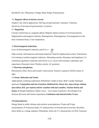 Kirchhoff‟s law, Wheatstone‟s bridge, Meter bridge, Potentiometer.


14. Magnetic effects of electric current
Ampere‟s law and its applications, Moving coil galvanometer, Ammeter, Voltmeter,
Sensitivity of moving coil galvanometer, Cyclotron.
15. Magnetism
Circular current loop as a magnetic dipole, Magnetic dipole moment of revolving electron,
Magnetisation and magnetic intensity, Diamagnetism, Paramagnetism, Ferromagnetism on the
basis of domain theory, Curie temperature.


16 Electromagnetic inductions
Laws of electromagnetic induction, proof of, e = - dØ
                                                   dt
Eddy currents, Self induction and mutual induction, Need for displacement current, Transformer,
Coil rotating in uniform magnetic induction, Alternating currents, Reactance and impedance, LC
oscillations (qualitative treatment only) Power in a.c circuit with resistance, inductance and
capacitance, Resonant circuit, Wattless current, AC generator.
17 Electrons and photons
Photoelectric effect, Hertz and Lenard‟s observations, Einstein‟s equation, Particle nature of
light.
18 Atoms, Molecules and Nuclei
Alpha particle scattering experiment, Rutherford‟s model of atom. Bohr‟s model, Hydrogen
spectrum, Composition and size of nucleus, Radioactivity, Decay law, mass-energy relation,
mass defect, B.E. per nucleon and its variation with mass number, Nuclear fission and
fusion, de Broglie hypothesis, Matter waves – wave nature of particles, Wavelength of an
electron, Davisson and Germer experiment, Continuous and characteristics X-rays.


19 Semiconductors
Energy bands in solids, Intrinsic and extrinsic semiconductors, P-type and N-type
semiconductor, P-N junction diode, I-V characteristics in forward and reverse bias, Rectifiers,
Zener diode as a voltage regulator, Photodiode, Solar cell, I-V characteristics of LED, Transistor


                                               118
 