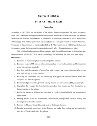 Upgraded Syllabus

                                 PHYSICS – Std. XI & XII

                                               Preamble

According to NCF 2005, the curriculum of the subject Physics is upgraded for higher secondary
stage. This curriculum is comparable to the international standards which are useful for the students
in Maharashtra State for different types of competitive examinations conducted in India. All the units
of the subject from NCERT curriculum are divided into two years conveniently in Maharashtra State.
Continuity in the curriculum is maintained in Std. XI & XII, which is not in NCERT curriculum. All
the students appear for the competitive examinations only after +2 stages throughout India.
       This syllabus has been designed in accordance with the guidelines shown in the final version
of common core syllabii of COBSE, Delhi. Accordingly few additional sub units have been added.
Objectives –
   1. Emphasis on basic conceptual understanding of the content.
   2. Emphasis on use of SI units, symbols, nomenclature of physical quantities and formulations
       as per international standards.
   3. Providing logical sequencing of units of the subject matter and proper placement of concepts
       with their linkage for better learning.
   4. Reducing the curriculum load by eliminating overlapping of concepts/content within the
       discipline and other disciplines.
   5. Promotion of process-skills, problem-solving abilities and applications of Physics concepts.
   6. Strengthen the concepts developed at the secondary stage to provide firm foundation for
       further learning in the subject.
   7. Expose the learners to different processes used in Physics-related industrial and technological
       applications.
   8. Develop process-skills and experimental, observational, manipulative, decision making and
       investigatory skills in the learners.
   9. Promote problem solving abilities and creative thinking in learners.
   10. Develop conceptual competence in the learners and make them realize and appreciate the
       interface of Physics with other disciplines.


                                                 110
 