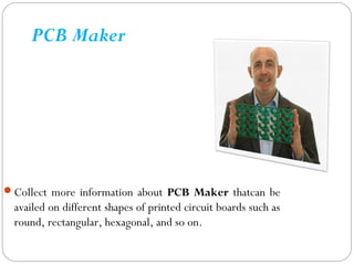 PCB Maker
Collect more information about PCB Maker thatcan be
availed on different shapes of printed circuit boards such as
round, rectangular, hexagonal, and so on.
 