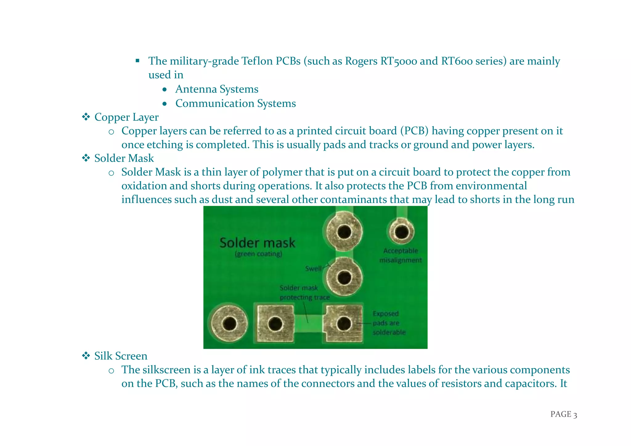 PAGE 3
 The military-grade Teflon PCBs (such as Rogers RT5000 and RT600 series) are mainly
used in
 Antenna Systems
 Communication Systems
 Copper Layer
o Copper layers can be referred to as a printed circuit board (PCB) having copper present on it
once etching is completed. This is usually pads and tracks or ground and power layers.
 Solder Mask
o Solder Mask is a thin layer of polymer that is put on a circuit board to protect the copper from
oxidation and shorts during operations. It also protects the PCB from environmental
influences such as dust and several other contaminants that may lead to shorts in the long run
 Silk Screen
o The silkscreen is a layer of ink traces that typically includes labels for the various components
on the PCB, such as the names of the connectors and the values of resistors and capacitors. It
 