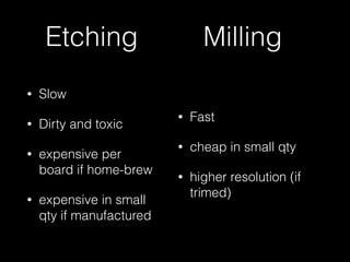 Etching 
• Slow 
• Dirty and toxic 
• expensive per 
board if home-brew 
• expensive in small 
qty if manufactured 
Milling 
• Fast 
• cheap in small qty 
• higher resolution (if 
trimed) 
 