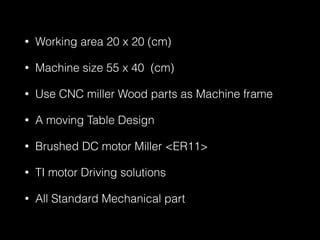 • Working area 20 x 20 (cm) 
• Machine size 55 x 40 (cm) 
• Use CNC miller Wood parts as Machine frame 
• A moving Table Design 
• Brushed DC motor Miller <ER11> 
• TI motor Driving solutions 
• All Standard Mechanical part 
 