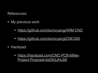 References: 
• My previous work 
• https://github.com/sonicyang/ARM-CNC 
• https://github.com/sonicyang/CNC430 
• Hackpad 
• https://hackpad.com/CNC-PCB-Miller- 
Project-Proposal-ttaDKjUHuS8 
