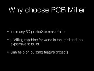 Why choose PCB Miller 
• too many 3D printerS in makerfaire 
• a Milling machine for wood is too hard and too 
expensive to build 
• Can help on building feature projects 
 