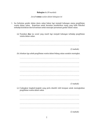 2
Bahagian A (30 markah)
Jawab semua soalan dalam bahagian ini
1. Isu berkaitan gender dalam dunia sukan bukan lagi menjadi kekangan utama penglibatan
wanita dalam sukan. Keperluan untuk bersukan memberikan ruang yang lebih fleksibel
terhadap kelelakian dan kewanitaan untuk mencapai persamaan gender dalam sukan.
(a) Nyatakan dua isu sosial yang masih lagi menjadi kekangan terhadap penglibatan
wanita dalam sukan.
…………………………………………………………………………………..
…………………………………………………………………………………..
(2 markah)
(b) Jelaskan tiga sebab penglibatan wanita dalam bidang sukan semakin meningkat.
…………………………………………………………………………………..
…………………………………………………………………………………..
…………………………………………………………………………………..
…………………………………………………………………………………..
…………………………………………………………………………………..
…………………………………………………………………………………..
(3 markah)
(c) Cadangkan langkah-langkah yang perlu diambil oleh kerajaan untuk meningkatkan
penglibatan wanita dalam sukan
…………………………………………………………………………………..
…………………………………………………………………………………..
…………………………………………………………………………………..
…………………………………………………………………………………..
(2 markah)
 