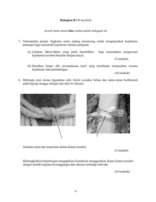 6
Bahagian B (30 markah)
Jawab mana-mana dua soalan dalam bahagian ini
5. Sekumpulan pelajar tingkatan enam sedang merancang untuk menganjurkan kejohanan
petanque bagi memenuhi keperluan sukatan pelajaran.
(a) Jelaskan faktor-faktor yang perlu diambilkira bagi menentukan pengurusan
kejohanan tersebut berjalan dengan lancar.
(5 markah)
(b) Huraikan fungsi ahli jawatankuasa kecil yang membantu menjayakan sesuatu
kejohanan atau pertandingan.
(10 markah)
6. Beberapa jenis ikatan digunakan oleh Aimin sewaktu beliau dan rakan-rakan berkhemah
pada hujung minggu sebagai satu aktiviti rekreasi.
Jelaskan nama dan keperluan ikatan-ikatan tersebut.
(5 markah)
Hubungkaitkan kepentingan mengaplikasi kemahiran menggunakan ikatan-ikatan tersebut
dengan faedah kegiatan kesenggangan dan rekreasi terhadap individu.
(10 markah)
 