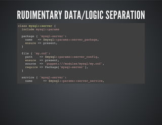 RUDIMENTARY DATA/LOGIC SEPARATION
class mysql::server {
include mysql::params
package { 'mysql-server':
name => $mysql::params::server_package,
ensure => present,
}
file { 'my.cnf':
path => $mysql::params::server_config,
ensure => present,
source => 'puppet:///modules/mysql/my.cnf',
require => Package['mysql-server'],
}
service { 'mysql-server':
name => $mysql::params::server_service,
ensure => running,
 