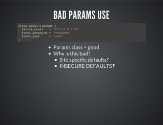 BAD PARAMS USE
Params class = good
Why is this bad?
Site specific defaults?
INSECURE DEFAULTS‽
class mysql::params {
$allow_hosts = '172.16.0.1/24'
$root_password = 'changeme'
$root_user = 'root'
}
 
