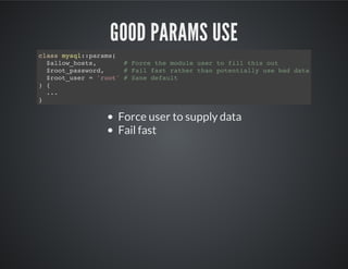 GOOD PARAMS USE
Force user to supply data
Fail fast
class mysql::params(
$allow_hosts, # Force the module user to fill this out
$root_password, # Fail fast rather than potentially use bad data
$root_user = 'root' # Sane default
) {
...
}
 