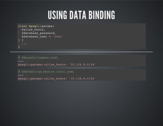 USING DATA BINDING
class mysql::params(
$allow_hosts,
$database_password,
$database_user = 'root'
) {
...
}
# $datadir/common.yaml
---
mysql::params::allow_hosts: '10.126.8.0/24'
# $datadir/qa.mysite.local.yaml
---
mysql::params::allow_hosts: '10.134.8.0/24'
 