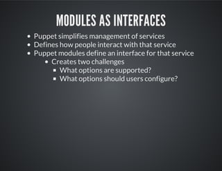 MODULES AS INTERFACES
Puppet simplifies management of services
Defines how people interact with that service
Puppet modules define an interface for that service
Creates two challenges
What options are supported?
What options should users configure?
 