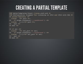 CREATING A PARTIAL TEMPLATE
<%# nginx/templates/vhost/_listen.conf.erb %>
<%# Configuration fragment for listening on IPv4 and IPv6 with SSL %>
<% unless @sslonly -%>
listen <%= port %>;
<% if scope.lookupvar('::ipaddress6') -%>
listen [::]:<%= port %>;
<% end -%>
<% end -%>
<% if ssl -%>
listen <%= ssl_port %> ssl;
<% if scope.lookupvar('::ipaddress6') -%>
listen [::]:<%= ssl_port %> ssl;
<% end -%>
<% end -%>
 