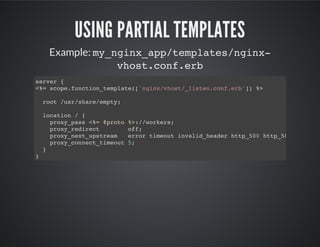USING PARTIAL TEMPLATES
Example: my_nginx_app/templates/nginx-
vhost.conf.erb
server {
<%= scope.function_template(['nginx/vhost/_listen.conf.erb']) %>
root /usr/share/empty;
location / {
proxy_pass <%= @proto %>://workers;
proxy_redirect off;
proxy_next_upstream error timeout invalid_header http_500 http_503;
proxy_connect_timeout 5;
}
}
 