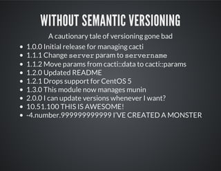 WITHOUT SEMANTIC VERSIONING
A cautionary tale of versioning gone bad
1.0.0 Initial release for managing cacti
1.1.1 Change serverparam to servername
1.1.2 Move params from cacti::data to cacti::params
1.2.0 Updated README
1.2.1 Drops support for CentOS 5
1.3.0 This module now manages munin
2.0.0 I can update versions whenever I want?
10.51.100 THIS IS AWESOME!
-4.number.999999999999 I’VE CREATED A MONSTER
 