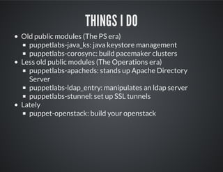 THINGS I DO
Old public modules (The PS era)
puppetlabs-java_ks: java keystore management
puppetlabs-corosync: build pacemaker clusters
Less old public modules (The Operations era)
puppetlabs-apacheds: stands up Apache Directory
Server
puppetlabs-ldap_entry: manipulates an ldap server
puppetlabs-stunnel: set up SSL tunnels
Lately
puppet-openstack: build your openstack
 